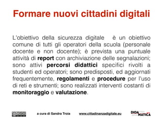 Formare nuovi cittadini digitali
L'obiettivo della sicurezza digitale è un obiettivo
comune di tutti gli operatori della scuola (personale
docente e non docente); è prevista una puntuale
attività di report con archiviazione delle segnalazioni;
sono attivi percorsi didattici speciﬁci rivolti a
studenti ed operatori; sono predisposti, ed aggiornati
frequentemente, regolamenti e procedure per l'uso
di reti e strumenti; sono realizzati interventi costanti di
monitoraggio e valutazione.
a cura di Sandra Troia www.cittadinanzadigitale.eu
 