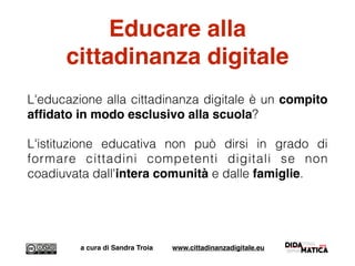 Educare alla
cittadinanza digitale
L'educazione alla cittadinanza digitale è un compito
afﬁdato in modo esclusivo alla scuola?
L'istituzione educativa non può dirsi in grado di
formare cittadini competenti digitali se non
coadiuvata dall'intera comunità e dalle famiglie.
a cura di Sandra Troia www.cittadinanzadigitale.eu
 