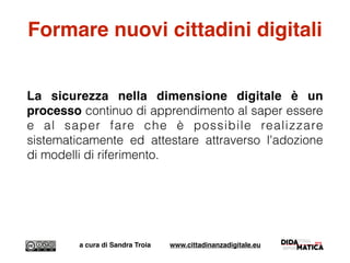 Formare nuovi cittadini digitali
La sicurezza nella dimensione digitale è un
processo continuo di apprendimento al saper essere
e al saper fare che è possibile realizzare
sistematicamente ed attestare attraverso l'adozione
di modelli di riferimento.
a cura di Sandra Troia www.cittadinanzadigitale.eu
 
