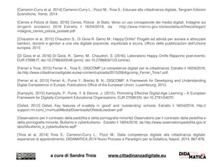[Cameron-Curry et al, 2014] Cameron-Curry L.; Pozzi M.; Troia S.; Educare alla cittadinanza digitale, Tangram Edizioni
Scientiﬁche, Trento, 2014.
[Censis e Polizia di Stato, 2016] Censis, Polizia di Stato, Verso un uso consapevole dei media digitali, Indagine sui
dirigenti scolastici 2016 Estratto il 16/04/2016, da http://www.interno.gov.it/sites/default/ﬁles/allegati/
indagine_censis_polizia_postale.pdf
[Chaudron et al, 2015] Chaudron S.; Di Gioia R. Gemo M.; Happy'Onlife!' Progetti ed attività per avviare e attrezzare
bambini, docenti e genitori a una vita digitale piacevole, equilibrata e sicura, Ufﬁcio delle pubblicazioni dell'Unione
europea, 2015
[Di Gioia et al, 2016] Di Gioia, R., Gemo, M., Chaudron, S. (2016); Laboratorio Happy Onlife Rapporto post-evento;
EUR 27698 IT; doi:10.2788/420548 (print); doi:10.2788/632123 (online)
[Ferrari e Troia, 2015] Ferrari A., Troia S.; DIGCOMP Le competenze digitali per la cittadinanza. Estratto il 16/04/2016,
da http://www.cittadinanzadigitale.eu/wp-content/uploads/2015/09/digcomp_Ferrari_Troia1.pdf.
[Ferrari et al, 2013] Ferrari A.; Punie Y.; Brecko B. N.; DIGCOMP: A Framework for Developing and Understanding
Digital Competence in Europe, Publications Ofﬁce of the European Union, Luxembourg, 2013.
[Kampylis, 2015] Kampylis, P., Punie, Y. & Devine, J. (2015); Promoting Effective Digital-Age Learning - A European
Framework for Digitally-Competent Educational Organisations; EUR 27599 EN; doi:10.2791/54070
[Osfed, 2012] Osfed, Key features of e-safety in ‘good’ and ‘outstanding’ schools. Estratto il 16/04/2016, http://
support.rm.com/_rmvirtual/Media/Downloads/OfstedLowdown.pdf
[Osservatorio per il contrasto della pedoﬁlia e della pornograﬁa minorile] Osservatorio per il contrasto della pedoﬁlia e
della pornograﬁa minorile, Bullismo e cyberbullismo. Estratto il 19/04/2016, da http://www.osservatoriopedoﬁlia.gov.it/
dpo/it/bullismo_e_cyberbullismo.wpP
[Troia et al, 2014] Troia S.; Cameron-Curry L.; Pozzi M.; Dalla competenza digitale alla cittadinanza digitale:
esperienze di apprendimento, DIDAMATICA 2014 Nuovi Processi e Paradigmi per la Didattica, Napoli, 2014, 867-876.
a cura di Sandra Troia www.cittadinanzadigitale.eu
 