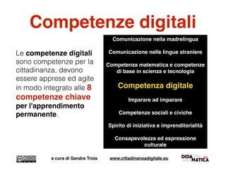 Competenze digitali
Le competenze digitali
sono competenze per la
cittadinanza, devono
essere apprese ed agite
in modo integrato alle 8
competenze chiave
per l'apprendimento
permanente.
a cura di Sandra Troia www.cittadinanzadigitale.eu
Comunicazione nella madrelingua
Comunicazione nelle lingue straniere
Competenza matematica e competenze
di base in scienza e tecnologia
Competenza digitale
Imparare ad imparare
Competenze sociali e civiche
Spirito di iniziativa e imprenditorialità
Consapevolezza ed espressione
culturale
 