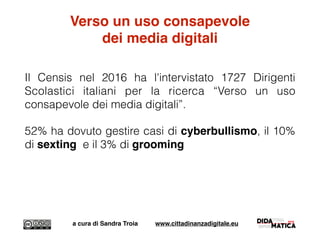 Verso un uso consapevole
dei media digitali
Il Censis nel 2016 ha l'intervistato 1727 Dirigenti
Scolastici italiani per la ricerca “Verso un uso
consapevole dei media digitali”.
52% ha dovuto gestire casi di cyberbullismo, il 10%
di sexting e il 3% di grooming
a cura di Sandra Troia www.cittadinanzadigitale.eu
 