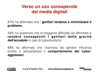 Verso un uso consapevole
dei media digitali
81% ha affermato che i genitori tendono a minimizzare il
problema
49% ha sostenuto che la maggiore difﬁcoltà da affrontare è
rendere consapevoli i genitori della gravità
dell'accaduto in casi di cyberbullismo
89% ha affermato che l'esempio dei genitori inﬂuenza
(molto o abbastanza) il comportamento dei cyber-
aggressori.
a cura di Sandra Troia www.cittadinanzadigitale.eu
 