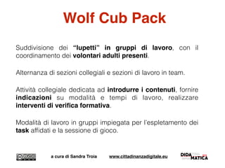 Wolf Cub Pack
Suddivisione dei “lupetti” in gruppi di lavoro, con il
coordinamento dei volontari adulti presenti.
Alternanza di sezioni collegiali e sezioni di lavoro in team.
Attività collegiale dedicata ad introdurre i contenuti, fornire
indicazioni su modalità e tempi di lavoro, realizzare
interventi di veriﬁca formativa.
Modalità di lavoro in gruppi impiegata per l’espletamento dei
task afﬁdati e la sessione di gioco.
a cura di Sandra Troia www.cittadinanzadigitale.eu
 