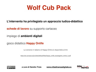 Wolf Cub Pack
L’intervento ha privilegiato un approccio ludico-didattico
schede di lavoro su supporto cartaceo
impiego di ambienti digitali
gioco didattico Happy Onlife
La versione in italiano di Happy Online è disponibile al link
https://ec.europa.eu/jrc/sites/default/ﬁles/happy_onlife_boardgame_online_it.pdf
a cura di Sandra Troia www.cittadinanzadigitale.eu
 