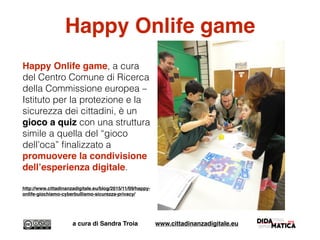 Happy Onlife game
Happy Onlife game, a cura
del Centro Comune di Ricerca
della Commissione europea –
Istituto per la protezione e la
sicurezza dei cittadini, è un
gioco a quiz con una struttura
simile a quella del “gioco
dell’oca” ﬁnalizzato a
promuovere la condivisione
dell’esperienza digitale.
http://www.cittadinanzadigitale.eu/blog/2015/11/09/happy-
onlife-giochiamo-cyberbullismo-sicurezza-privacy/
a cura di Sandra Troia www.cittadinanzadigitale.eu
 