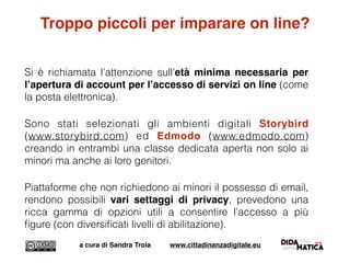 Troppo piccoli per imparare on line?
Si è richiamata l’attenzione sull’età minima necessaria per
l’apertura di account per l’accesso di servizi on line (come
la posta elettronica).
Sono stati selezionati gli ambienti digitali Storybird
(www.storybird.com) ed Edmodo (www.edmodo.com)
creando in entrambi una classe dedicata aperta non solo ai
minori ma anche ai loro genitori.
Piattaforme che non richiedono ai minori il possesso di email,
rendono possibili vari settaggi di privacy, prevedono una
ricca gamma di opzioni utili a consentire l’accesso a più
ﬁgure (con diversiﬁcati livelli di abilitazione).
a cura di Sandra Troia www.cittadinanzadigitale.eu
 