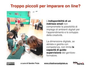 Troppo piccoli per imparare on line?
L’indisponibilità di un
indirizzo email non
compromette la possibilità di
impiego di ambienti digitali per
l’apprendimento e lo sviluppo
della creatività.
La dimensione digitale, se
abitata e gestita con
competenza, non limita la
capacità di guida-
supervisione del genitore-
formatore.
a cura di Sandra Troia www.cittadinanzadigitale.eu
 