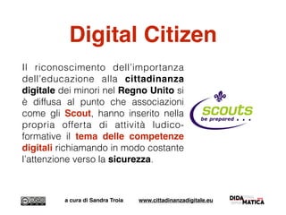Digital Citizen
Il riconoscimento dell’importanza
dell’educazione alla cittadinanza
digitale dei minori nel Regno Unito si
è diffusa al punto che associazioni
come gli Scout, hanno inserito nella
propria offerta di attività ludico-
formative il tema delle competenze
digitali richiamando in modo costante
l’attenzione verso la sicurezza.
a cura di Sandra Troia www.cittadinanzadigitale.eu
 