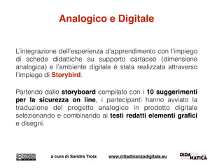 Analogico e Digitale
L’integrazione dell’esperienza d’apprendimento con l’impiego
di schede didattiche su supporto cartaceo (dimensione
analogica) e l’ambiente digitale è stata realizzata attraverso
l’impiego di Storybird.
Partendo dallo storyboard compilato con i 10 suggerimenti
per la sicurezza on line, i partecipanti hanno avviato la
traduzione del progetto analogico in prodotto digitale
selezionando e combinando ai testi redatti elementi graﬁci
e disegni.
a cura di Sandra Troia www.cittadinanzadigitale.eu
 