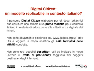 Il percorso Digital Citizen elaborato per gli scout britannici
può costituire uno stimolo e un primo modello per il contesto
italiano in materia di educazione alla cittadinanza digitale dei
minori.
Non sono attualmente disponibili (su www.scouts.org.uk) dati
utili a leggere in modo analitico gli esiti formativi delle
attività condotte.
Non sono resi pubblici descrittori utili ad indicare in modo
univoco il livello di proﬁciency raggiunto dai soggetti
destinatari degli interventi.
a cura di Sandra Troia www.cittadinanzadigitale.eu
Digital Citizen:
un modello replicabile in contesto italiano?
 