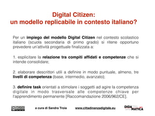Per un impiego del modello Digital Citizen nel contesto scolastico
italiano (scuola secondaria di primo grado) si ritene opportuno
prevedere un’attività progettuale ﬁnalizzata a:
1. esplicitare la relazione tra compiti afﬁdati e competenze che si
intende consolidare;
2. elaborare descrittori utili a deﬁnire in modo puntuale, almeno, tre
livelli di competenza (base, intermedio, avanzato);
3. deﬁnire task orientati a stimolare i soggetti ad agire la competenza
digitale in modo trasversale alle competenze chiave per
l'apprendimento permanente [Raccomandazione 2006/962/CE].
a cura di Sandra Troia www.cittadinanzadigitale.eu
Digital Citizen:
un modello replicabile in contesto italiano?
 