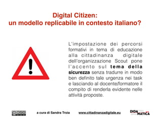 Digital Citizen:
un modello replicabile in contesto italiano?
L’impostazione dei percorsi
formativi in tema di educazione
alla cittadinanza digitale
dell’organizzazione Scout pone
l ’ a c c e n t o s u l t e m a d e l l a
sicurezza senza tradurre in modo
ben deﬁnito tale urgenza nei task
e lasciando al docente/formatore il
compito di renderla evidente nelle
attività proposte.
a cura di Sandra Troia www.cittadinanzadigitale.eu
 