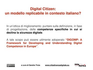 In un’ottica di miglioramento: puntare sulla deﬁnizione, in fase
di progettazione, delle competenze speciﬁche in cui si
declina la sicurezza digitale.
A tale scopo può essere utilmente adoperato “DIGOMP: A
Framework for Developing and Understanding Digital
Competence in Europe”.
a cura di Sandra Troia www.cittadinanzadigitale.eu
Digital Citizen:
un modello replicabile in contesto italiano?
 