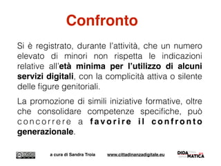 Si è registrato, durante l’attività, che un numero
elevato di minori non rispetta le indicazioni
relative all’età minima per l’utilizzo di alcuni
servizi digitali, con la complicità attiva o silente
delle ﬁgure genitoriali.
La promozione di simili iniziative formative, oltre
che consolidare competenze speciﬁche, può
c o n c o r r e r e a f a v o r i r e i l c o n f r o n t o
generazionale.
a cura di Sandra Troia www.cittadinanzadigitale.eu
Confronto
 