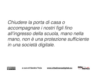 Chiudere la porta di casa o
accompagnare i nostri ﬁgli ﬁno
all’ingresso della scuola, mano nella
mano, non è una protezione sufﬁciente
in una società digitale.
a cura di Sandra Troia www.cittadinanzadigitale.eu
 