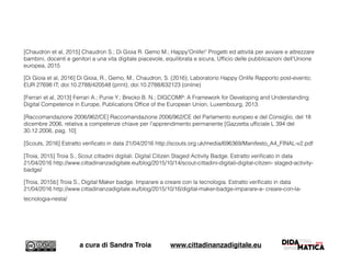 [Chaudron et al, 2015] Chaudron S.; Di Gioia R. Gemo M.; Happy'Onlife!' Progetti ed attività per avviare e attrezzare
bambini, docenti e genitori a una vita digitale piacevole, equilibrata e sicura, Ufﬁcio delle pubblicazioni dell'Unione
europea, 2015
[Di Gioia et al, 2016] Di Gioia, R., Gemo, M., Chaudron, S. (2016); Laboratorio Happy Onlife Rapporto post-evento;
EUR 27698 IT; doi:10.2788/420548 (print); doi:10.2788/632123 (online)
[Ferrari et al, 2013] Ferrari A.; Punie Y.; Brecko B. N.; DIGCOMP: A Framework for Developing and Understanding
Digital Competence in Europe, Publications Ofﬁce of the European Union, Luxembourg, 2013.
[Raccomandazione 2006/962/CE] Raccomandazione 2006/962/CE del Parlamento europeo e del Consiglio, del 18
dicembre 2006, relativa a competenze chiave per l'apprendimento permanente [Gazzetta ufﬁciale L 394 del
30.12.2006, pag. 10]
[Scouts, 2016] Estratto veriﬁcato in data 21/04/2016 http://scouts.org.uk/media/696369/Manifesto_A4_FINAL-v2.pdf
[Troia, 2015] Troia S., Scout cittadini digitali. Digital Citizen Staged Activity Badge. Estratto veriﬁcato in data
21/04/2016 http://www.cittadinanzadigitale.eu/blog/2015/10/14/scout-cittadini-digitali-digital-citizen- staged-activity-
badge/
[Troia, 2015b] Troia S., Digital Maker badge. Imparare a creare con la tecnologia. Estratto veriﬁcato in data
21/04/2016 http://www.cittadinanzadigitale.eu/blog/2015/10/16/digital-maker-badge-imparare-a- creare-con-la-
tecnologia-nesta/ 
a cura di Sandra Troia www.cittadinanzadigitale.eu
 