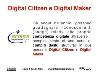 Digital Citizen e Digital Maker
Gli scout britannici possono
guadagnare riconoscimenti
(badge) relativi alla propria
competenza digitale attraverso il
completamento di una serie di
compiti (task) strutturati in due
percorsi: Digital Citizen e Digital
Maker.
a cura di Sandra Troia www.cittadinanzadigitale.eu
 