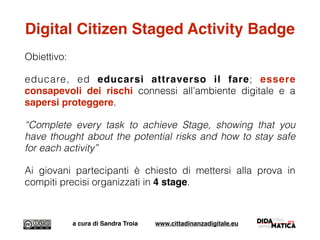 Digital Citizen Staged Activity Badge
Obiettivo:
educare, ed educarsi attraverso il fare; essere
consapevoli dei rischi connessi all’ambiente digitale e a
sapersi proteggere.
“Complete every task to achieve Stage, showing that you
have thought about the potential risks and how to stay safe
for each activity”
Ai giovani partecipanti è chiesto di mettersi alla prova in
compiti precisi organizzati in 4 stage.
a cura di Sandra Troia www.cittadinanzadigitale.eu
 