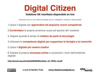 Digital Citizen
Vodafone UK manifesto disponibile on line
indicazioni per un uso delle tecnologie sicuro, intelligente, creativo e responsabile
1.Usare il digitale per apprendere ed acquisire nuove competenze
2.Condividere le proprie avventure scout ed ispirare altri coetanei
3. Sapere quando è tempo di mettere da parte la tecnologia
4.Utilizzare le competenze digitali per supportare la famiglia e la comunità
5.Usare il digitale per essere creativi
6.Tutelare la propria sicurezza online e conoscere i rischi dell’ambiente
digitale
http://scouts.org.uk/media/696369/Manifesto_A4_FINAL-v2.pdf
a cura di Sandra Troia www.cittadinanzadigitale.eu
 