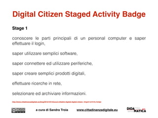 Digital Citizen Staged Activity Badge
Stage 1
conoscere le parti principali di un personal computer e saper
effettuare il login,
saper utilizzare semplici software,
saper connettere ed utilizzare periferiche,
saper creare semplici prodotti digitali,
effettuare ricerche in rete,
selezionare ed archiviare informazioni.
http://www.cittadinanzadigitale.eu/blog/2015/10/14/scout-cittadini-digitali-digital-citizen- staged-activity-badge
a cura di Sandra Troia www.cittadinanzadigitale.eu
 