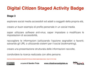 Digital Citizen Staged Activity Badge
Stage 3
esplorare social media accessibili ed adatti a soggetti della propria età,
creare un buon esempio di proﬁlo personale in un social media,
saper utilizzare software anti-virus, saper impostare o modiﬁcare le
impostazioni di accessibilità,
raccogliere le informazioni (utilizzando l’opzione segnalibri o favoriti;
salvando gli URL o utilizzando sistemi per il social bookmarking),
creare una presentazione strutturata delle informazioni raccolte,
condividere la ricerca realizzata con altre persone.
http://www.cittadinanzadigitale.eu/blog/2015/10/14/scout-cittadini-digitali-digital-citizen- staged-activity-badge
a cura di Sandra Troia www.cittadinanzadigitale.eu
 