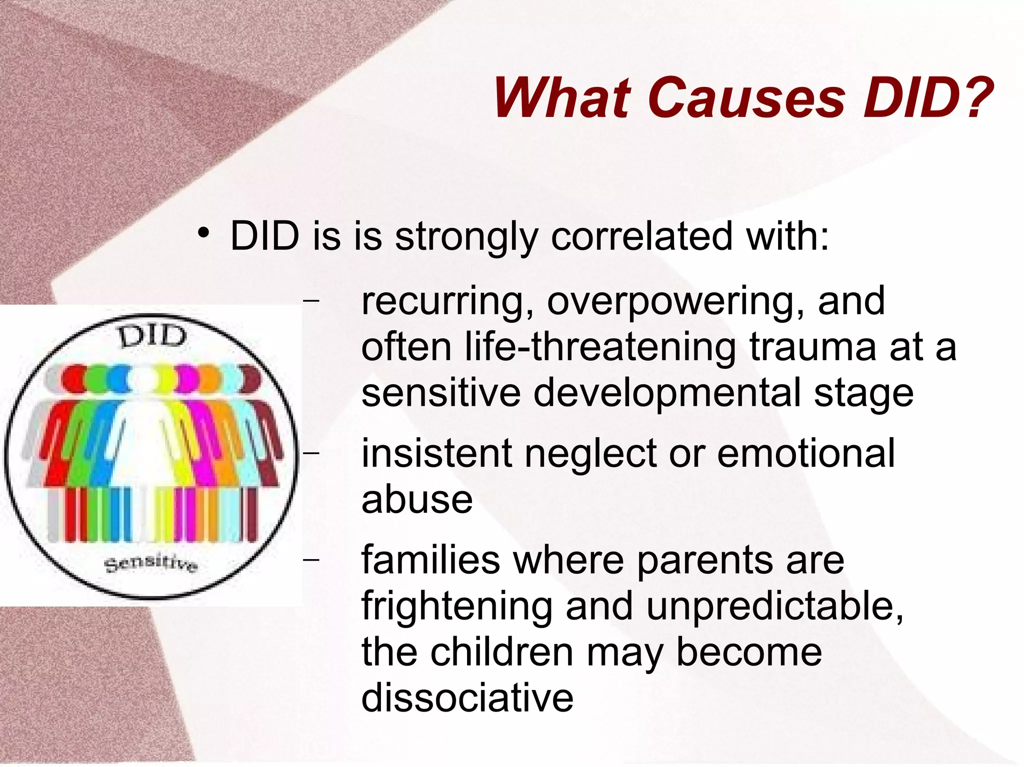 What Causes DID?


    DID is is strongly correlated with:
        −   recurring, overpowering, and
            often life-threatening trauma at a
            sensitive developmental stage
        −   insistent neglect or emotional
            abuse
        −   families where parents are
            frightening and unpredictable,
            the children may become
            dissociative
 