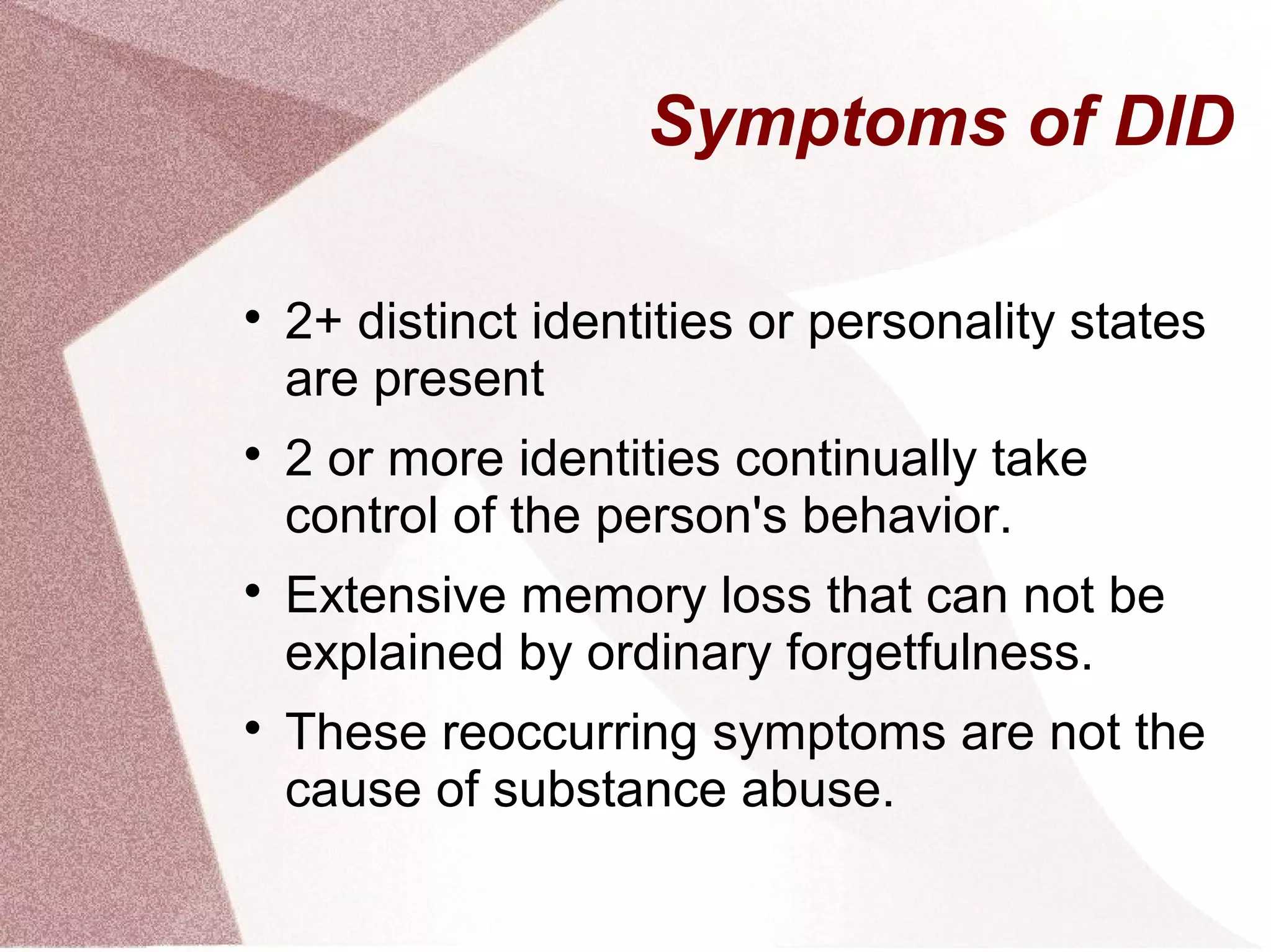 Symptoms of DID


    2+ distinct identities or personality states
    are present

    2 or more identities continually take
    control of the person's behavior.

    Extensive memory loss that can not be
    explained by ordinary forgetfulness.

    These reoccurring symptoms are not the
    cause of substance abuse.
 