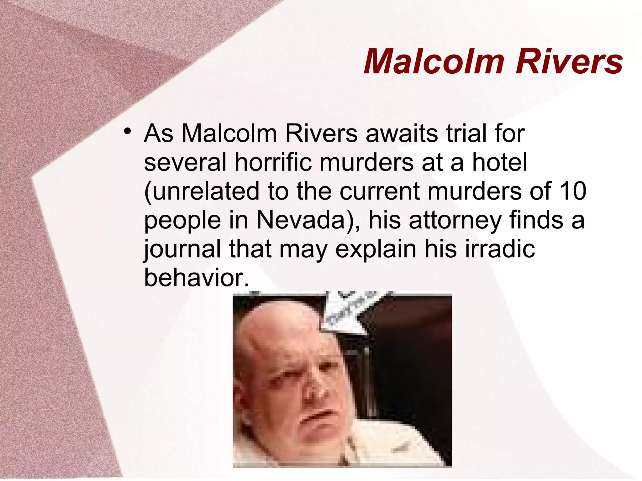 Malcolm Rivers

    As Malcolm Rivers awaits trial for
    several horrific murders at a hotel
    (unrelated to the current murders of 10
    people in Nevada), his attorney finds a
    journal that may explain his irradic
    behavior.
 