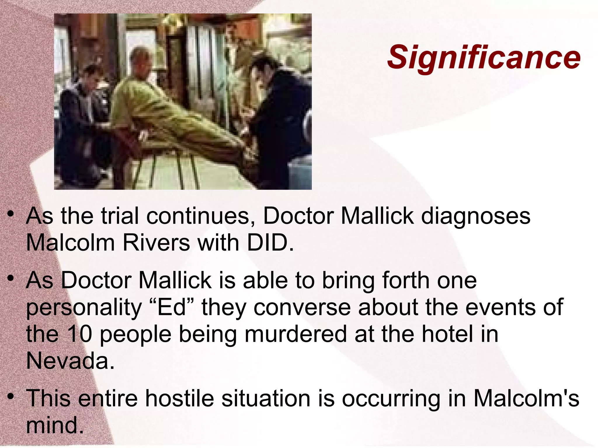 Significance




    As the trial continues, Doctor Mallick diagnoses
    Malcolm Rivers with DID.

    As Doctor Mallick is able to bring forth one
    personality “Ed” they converse about the events of
    the 10 people being murdered at the hotel in
    Nevada.

    This entire hostile situation is occurring in Malcolm's
    mind.
 