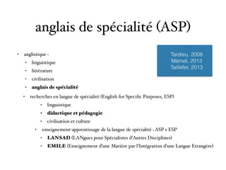 anglais de spécialité (ASP)
• anglistique :
• linguistique
• littérature
• civilisation
• anglais de spécialité 
• recherches en langue de spécialité (English for Speciﬁc Purposes, ESP)
• linguistique
• didactique et pédagogie
• civilisation et culture
• enseignement-apprentissage de la langue de spécialité : ASP ≠ ESP
• LANSAD (LANgues pour Spécialistes d’Autres Disciplines)
• EMILE (Enseignement d’une Matière par l’Intégration d’une Langue Etrangère)
Tardieu, 2008
Mémet, 2013
Taillefer, 2013
 