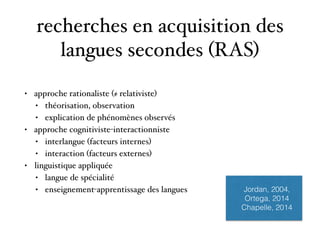recherches en acquisition des
langues secondes (RAS)
• approche rationaliste (≠ relativiste)
• théorisation, observation
• explication de phénomènes observés
• approche cognitiviste-interactionniste
• interlangue (facteurs internes)
• interaction (facteurs externes)
• linguistique appliquée
• langue de spécialité
• enseignement-apprentissage des langues Jordan, 2004,
Ortega, 2014
Chapelle, 2014
 