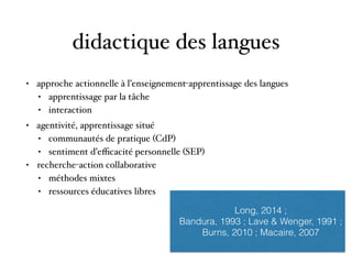 didactique des langues
• approche actionnelle à l’enseignement-apprentissage des langues
• apprentissage par la tâche
• interaction 
• agentivité, apprentissage situé
• communautés de pratique (CdP)
• sentiment d’eﬃcacité personnelle (SEP)
• recherche-action collaborative
• méthodes mixtes
• ressources éducatives libres
Long, 2014 ;
Bandura, 1993 ; Lave & Wenger, 1991 ;
Burns, 2010 ; Macaire, 2007
 