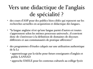 Vers une didactique de l’anglais
de spécialité ?
• des cours d’ASP pour des publics bien ciblés qui reposent sur les
recherches actuelles en acquisition et didactique des langues.
• “la langue anglaise n’est qu’une langue parmi d’autres et toutes
s’apprennent selon les mêmes processus universels ; il convient
donc de s’intéresser à la déﬁnition de domaines de discours
diﬀérents et aux communautés de pratique aﬀérentes”
• des programmes d’études calqués sur une utilisation authentique
de la L2
• apprentissage par la tâche pour futurs enseignants d’anglais et
public LANSAD
• approche EMILE pour les contenus culturels au collège-lycée
 