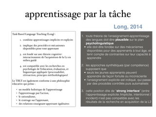 apprentissage par la tâche
Task-Based Language Teaching (Long) :
1. combine apprentissages implicite et explicite
2. implique des procédés et mécanismes
disponibles pour tout apprenant
3. est fondé sur une théorie cognitive-
interactionniste de l’acquisition de la L2 en
milieu guidé
4. est compatible avec les recherches en
psychologie de l’éducation, évaluation, et
linguistique appliquée (processabilité,
rétroaction, principes méthodologiques)
Le TBLT est également conforme à une philosophie
éducative qui prône :
• un modèle holistique de l’apprentissage
• l’apprentissage par l’action,
• le rationalisme,
• le centrage sur l’apprenant,
• des relations enseignant-apprenant égalitaires
1. toute théorie de l’enseignement-apprentissage
des langues doit être plausible sur le plan
psycholinguistique
• elle doit être fondée sur des mécanismes
disponibles pour des apprenants à tout âge, et
tenir compte de contraintes sur leur capacité à
apprendre
2. les approches synthétiques (par compétence)
supposent que
• seuls les jeunes apprenants peuvent
apprendre de façon fortuite ou inconsciente
• l’enseignement explicite est indiqué, qui passe
par des procédés contrôlés puis automatisés
3. cette position dite de “strong interface” (entre
l’apprentissage explicite /implicite, intentionnel /
incident) n’est pas compatible avec les
résultats de la recherche en acquisition de la L2
Long, 2014
 