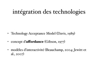 intégration des technologies
• Technology Acceptance Model (Davis, 1989)
• concept d’affordance (Gibson, 1977)
• modèles d’interactivité (Beauchamp, 2004; Jewitt et
al., 2007)
 