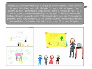 Et en plus, ça correspondait aussi à ce que les enfants disaient. Parce que moi
ils me représentaient avec - alors le stylo, ça c'est absolument géant, c'est
comme ça, hein - et moi tout le temps devant. Donc je me suis dis "aie !" Si je
suis en frontal, il y a quelque chose qui va pas, quoi. C'est que justement le
tableau interactif, il y a cette notion d'interactivité, donc c'est clair moi je suis trop
présente. Donc il faut que je trouve une solution pour me mettre un peu de côté,
puisque le but c'est qu'eux soient plus autonomes. Et ça s'est fait après.
 