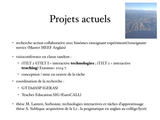 Projets actuels
• recherche-action collaborative avec binômes enseignant-expérimenté/enseignant-
novice (Master MEEF Anglais)
• visioconférence en classe tandem :
• iTILT 2 (iTILT I = interactive technologies ; iTILT 2 = interactive
teaching) Erasmus+ 2014-7
• conception / mise en oeuvre de la tâche
• coordination de la recherche :
• GT DidASP (GERAS)
• Teacher Education SIG (EuroCALL)
• thèse M. Lanteri, Sorbonne, technologies interactives et tâches d’apprentissage 
thèse A. Siddiqua: acquisition de la L2 : la pragmatique en anglais au collège/lycée  
 