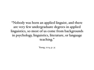 Young, 2014, p. 35
“Nobody was born an applied linguist, and there
are very few undergraduate degrees in applied
linguistics, so most of us come from backgrounds
in psychology, linguistics, literature, or language
teaching.”
 