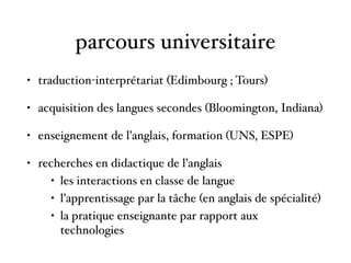 parcours universitaire
• traduction-interprétariat (Edimbourg ; Tours)
• acquisition des langues secondes (Bloomington, Indiana)
• enseignement de l’anglais, formation (UNS, ESPE)
• recherches en didactique de l’anglais
• les interactions en classe de langue
• l’apprentissage par la tâche (en anglais de spécialité)
• la pratique enseignante par rapport aux
technologies
 