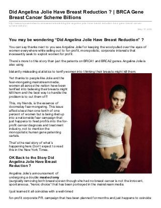 http://www.empowernetwork.com/awesomeleads/blog/did-angelina-jolie-have-breast-reduction-brca-gene-breast-cancer-
scheme-billions/
May 17, 2013
Did Angelina Jolie Have Breast Reduction ? | BRCA Gene
Breast Cancer Scheme Billions
You may be wondering “Did Angelina Jolie Have Breast Reduction” ?
You can say thanks next to you see Angelina Jolie for keeping the wool pulled over the eyes of
women everywhere while selling out to for-profit, monopolistic, corporate interests that
incessantly seek to exploit women for profit.
There’s more to this story than just the patents on BRCA1 and BRCA2 genes. Angelina Jolie is
also using
blatantly misleading statistics to terrify women into thinking their breasts might kill them.
Yet thanks to people like Jolie and the
fear-mongering mainstream media,
women all across the nation have been
terrified into believing their breasts might
kill them and the best way to handle the
problem is to cut them off!
This, my friends, is the essence of
doomsday fear mongering. This issue
affects less than one-tenth of one
percent of women but is being riled up
into a nationwide fear campaign that
just happens to feed profits into the for-
profit cancer diagnosis and treatment
industry, not to mention the
monopolistic human gene patenting
cartels.
That’s the real story of what’s
happening here. Don’t expect to read
this in the New York Times.
OK Back to the Story Did
Angelina Jolie Have Breast
Reduction ?
Angelina Jolie’s announcement of
undergoing a double mastectomy
(surgically removing both breasts) even though she had no breast cancer is not the innocent,
spontaneous, “heroic choice” that has been portrayed in the mainstream media.
I just learned it all coincides with a well-timed
for-profit corporate P.R. campaign that has been planned for months and just happens to coincide
 