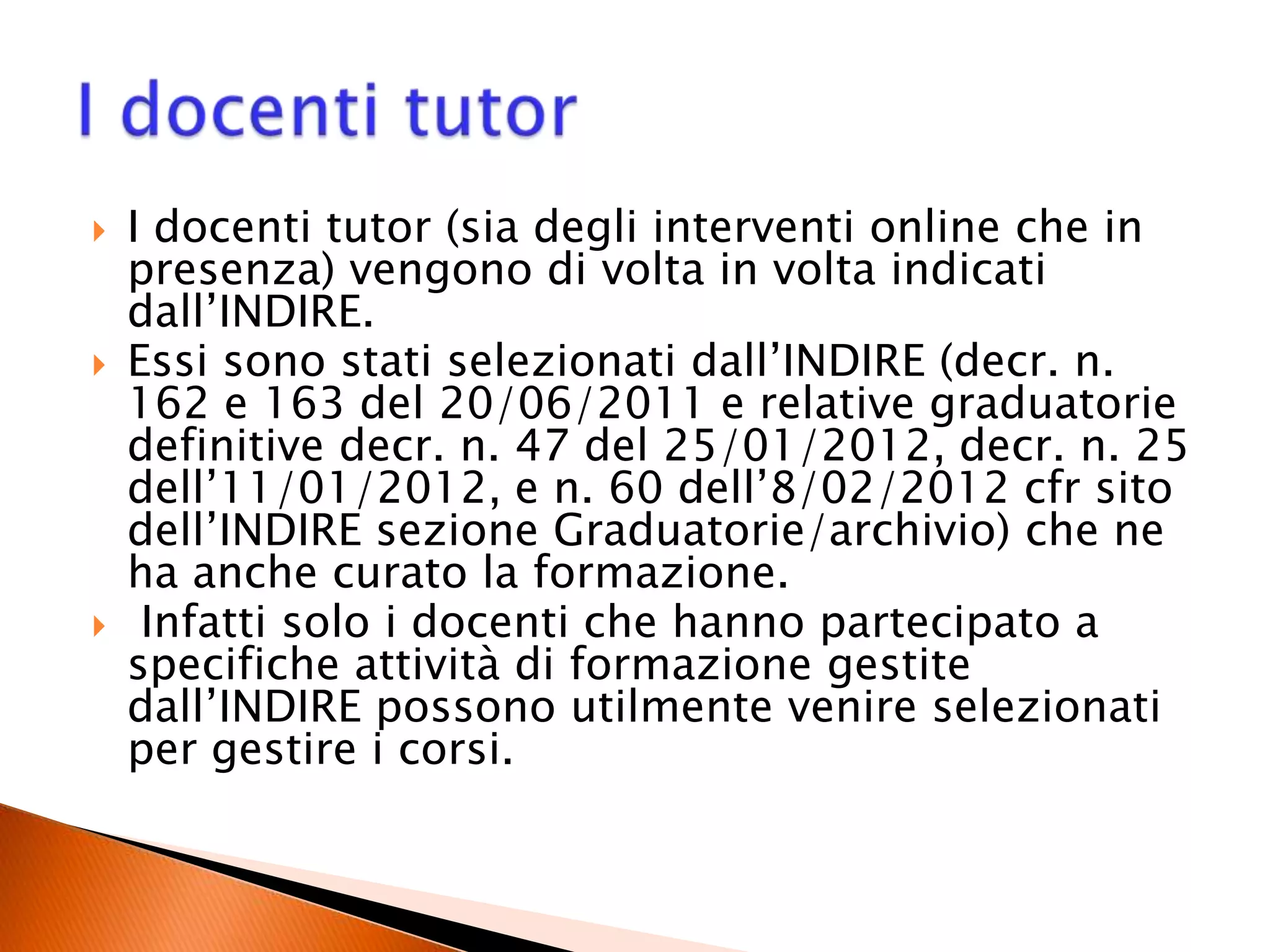 I docenti tutor (sia degli interventi online che in
presenza) vengono di volta in volta indicati
dall’INDIRE.
 Essi sono stati selezionati dall’INDIRE (decr. n.
162 e 163 del 20/06/2011 e relative graduatorie
definitive decr. n. 47 del 25/01/2012, decr. n. 25
dell’11/01/2012, e n. 60 dell’8/02/2012 cfr sito
dell’INDIRE sezione Graduatorie/archivio) che ne
ha anche curato la formazione.
 Infatti solo i docenti che hanno partecipato a
specifiche attività di formazione gestite
dall’INDIRE possono utilmente venire selezionati
per gestire i corsi.
 