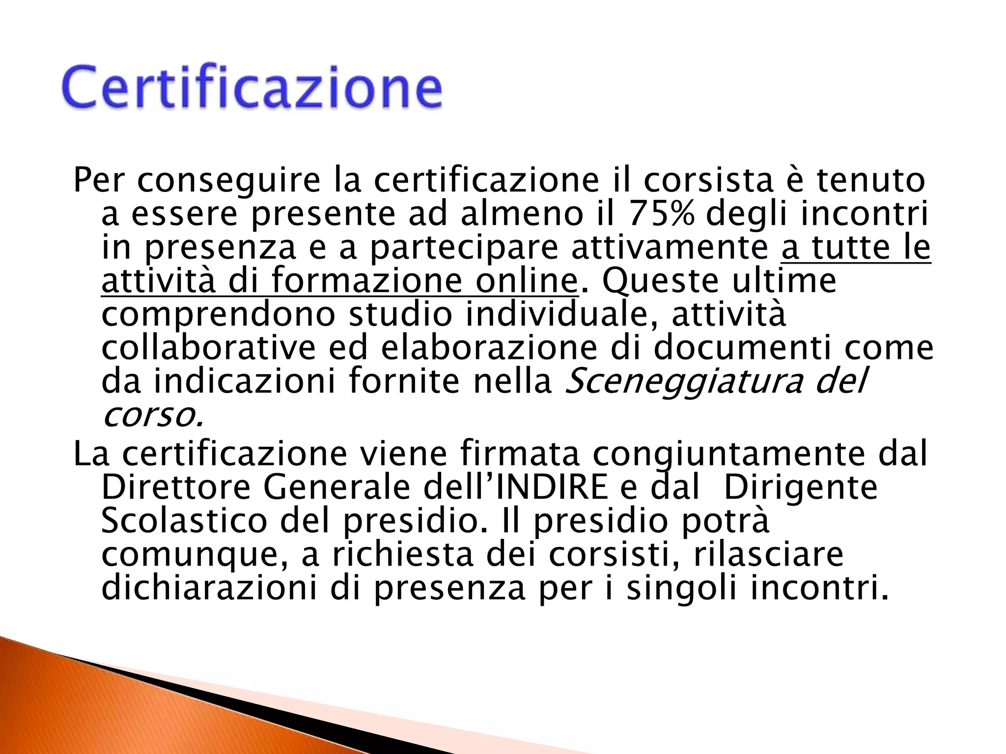 Per conseguire la certificazione il corsista è tenuto
a essere presente ad almeno il 75% degli incontri
in presenza e a partecipare attivamente a tutte le
attività di formazione online. Queste ultime
comprendono studio individuale, attività
collaborative ed elaborazione di documenti come
da indicazioni fornite nella Sceneggiatura del
corso.
La certificazione viene firmata congiuntamente dal
Direttore Generale dell’INDIRE e dal Dirigente
Scolastico del presidio. Il presidio potrà
comunque, a richiesta dei corsisti, rilasciare
dichiarazioni di presenza per i singoli incontri.
 