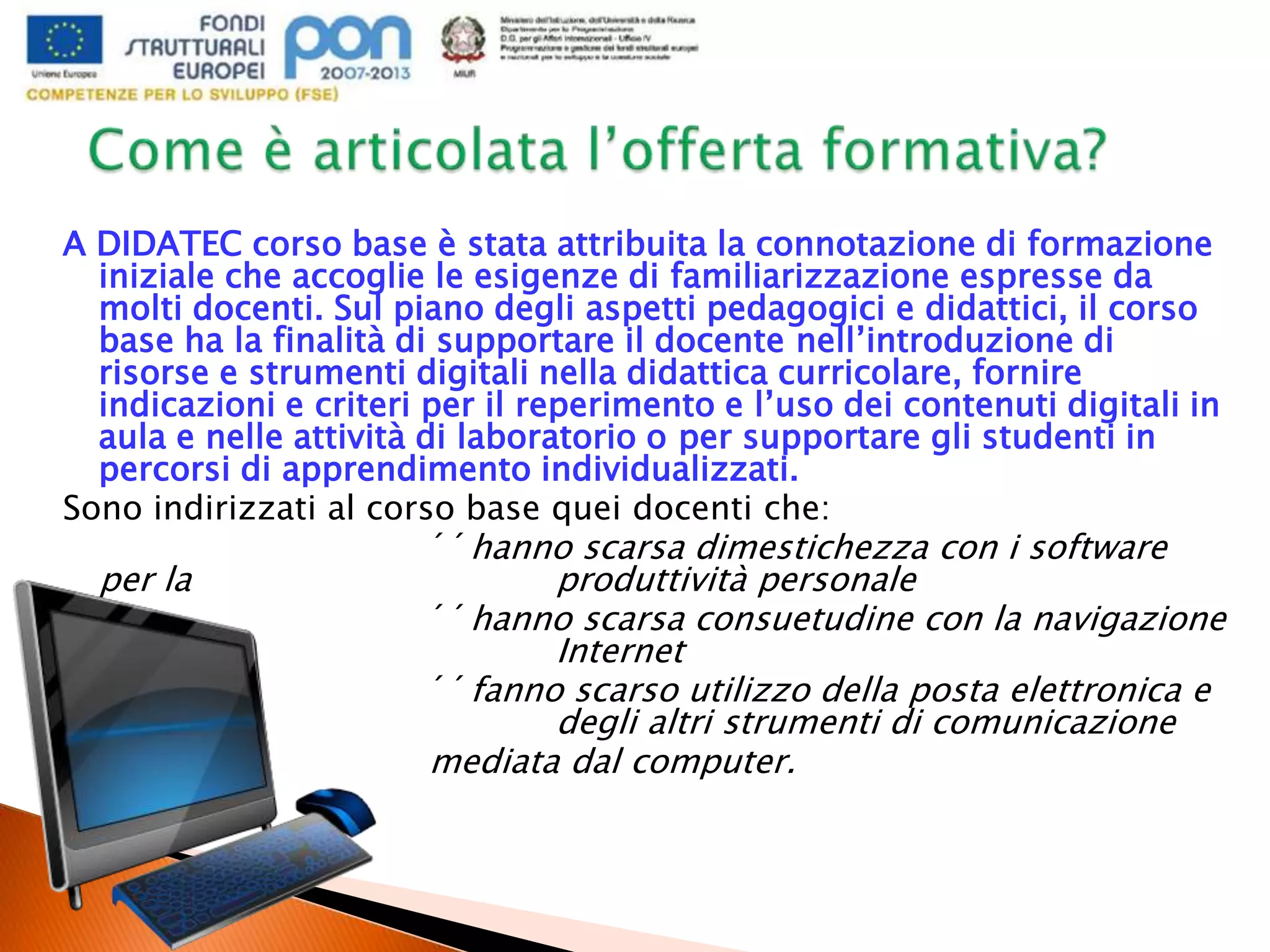 A DIDATEC corso base è stata attribuita la connotazione di formazione
iniziale che accoglie le esigenze di familiarizzazione espresse da
molti docenti. Sul piano degli aspetti pedagogici e didattici, il corso
base ha la finalità di supportare il docente nell’introduzione di
risorse e strumenti digitali nella didattica curricolare, fornire
indicazioni e criteri per il reperimento e l’uso dei contenuti digitali in
aula e nelle attività di laboratorio o per supportare gli studenti in
percorsi di apprendimento individualizzati.
Sono indirizzati al corso base quei docenti che:
´´hanno scarsa dimestichezza con i software
per la produttività personale
´´hanno scarsa consuetudine con la navigazione
in Internet
´´fanno scarso utilizzo della posta elettronica e
degli altri strumenti di comunicazione
mediata dal computer.
 