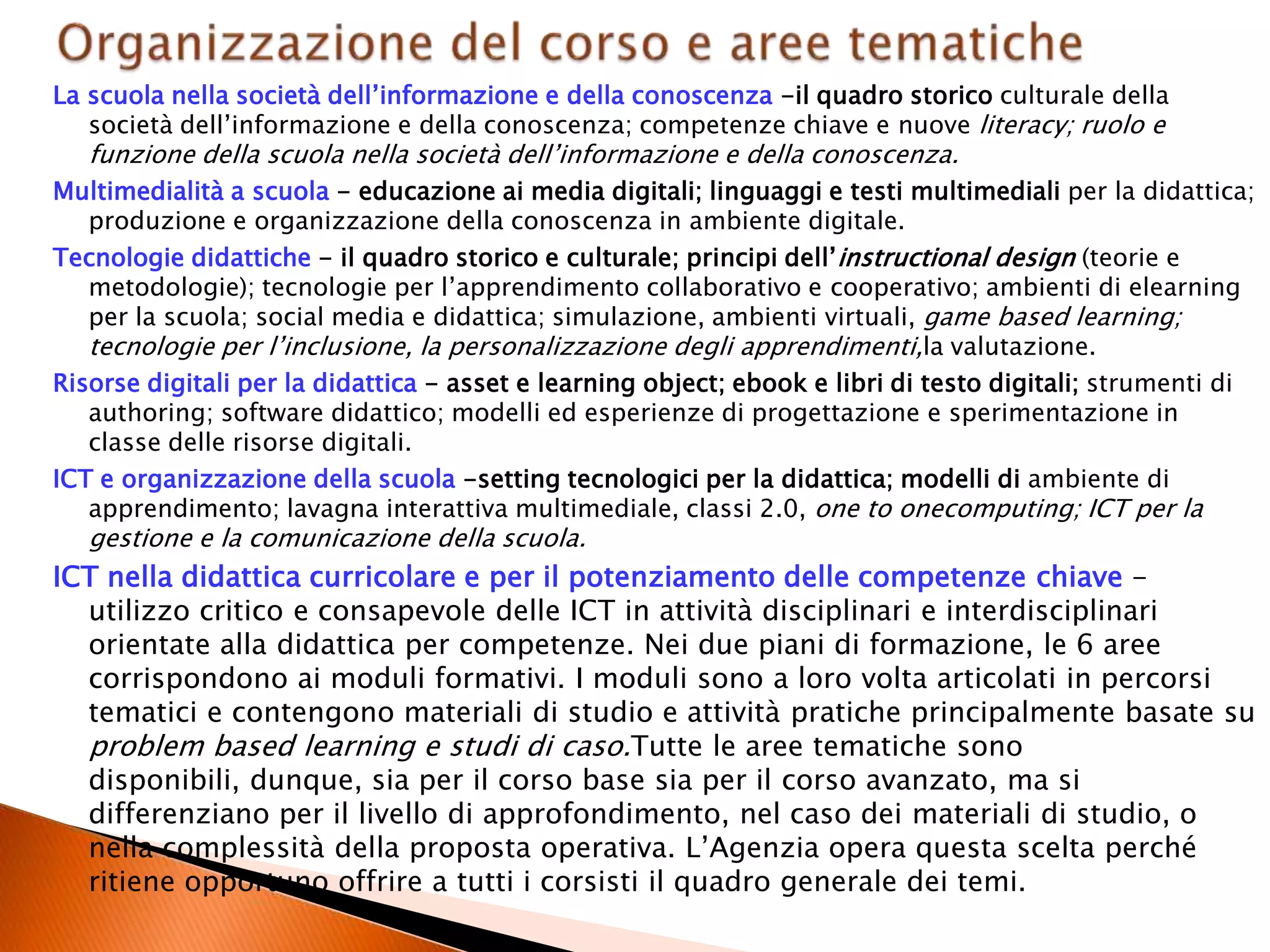 La scuola nella società dell’informazione e della conoscenza -il quadro storico culturale della
società dell’informazione e della conoscenza; competenze chiave e nuove literacy; ruolo e
funzione della scuola nella società dell’informazione e della conoscenza.
Multimedialità a scuola - educazione ai media digitali; linguaggi e testi multimediali per la didattica;
produzione e organizzazione della conoscenza in ambiente digitale.
Tecnologie didattiche - il quadro storico e culturale; principi dell’instructional design (teorie e
metodologie); tecnologie per l’apprendimento collaborativo e cooperativo; ambienti di elearning
per la scuola; social media e didattica; simulazione, ambienti virtuali, game based learning;
tecnologie per l’inclusione, la personalizzazione degli apprendimenti,la valutazione.
Risorse digitali per la didattica - asset e learning object; ebook e libri di testo digitali; strumenti di
authoring; software didattico; modelli ed esperienze di progettazione e sperimentazione in
classe delle risorse digitali.
ICT e organizzazione della scuola -setting tecnologici per la didattica; modelli di ambiente di
apprendimento; lavagna interattiva multimediale, classi 2.0, one to onecomputing; ICT per la
gestione e la comunicazione della scuola.
ICT nella didattica curricolare e per il potenziamento delle competenze chiave -
utilizzo critico e consapevole delle ICT in attività disciplinari e interdisciplinari
orientate alla didattica per competenze. Nei due piani di formazione, le 6 aree
corrispondono ai moduli formativi. I moduli sono a loro volta articolati in percorsi
tematici e contengono materiali di studio e attività pratiche principalmente basate su
problem based learning e studi di caso.Tutte le aree tematiche sono
disponibili, dunque, sia per il corso base sia per il corso avanzato, ma si
differenziano per il livello di approfondimento, nel caso dei materiali di studio, o
nella complessità della proposta operativa. L’Agenzia opera questa scelta perché
ritiene opportuno offrire a tutti i corsisti il quadro generale dei temi.
 