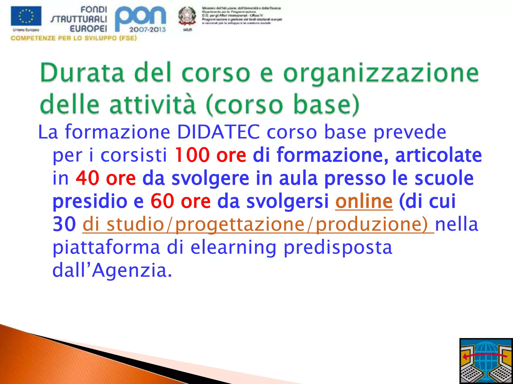 La formazione DIDATEC corso base prevede
per i corsisti 100 ore di formazione, articolate
in 40 ore da svolgere in aula presso le scuole
presidio e 60 ore da svolgersi online (di cui
30 di studio/progettazione/produzione) nella
piattaforma di elearning predisposta
dall’Agenzia.
 