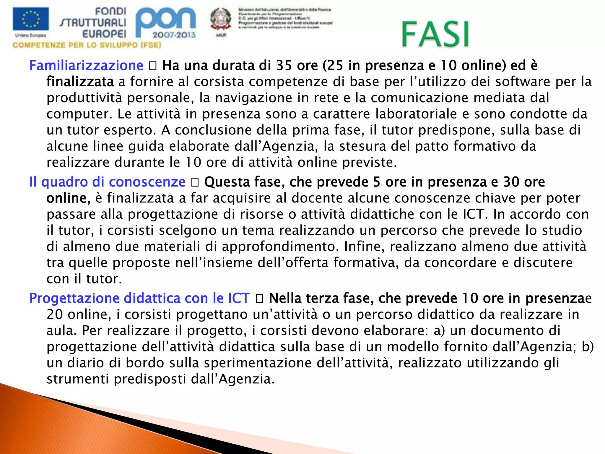 Familiarizzazione Ha una durata di 35 ore (25 in presenza e 10 online) ed è
finalizzata a fornire al corsista competenze di base per l’utilizzo dei software per la
produttività personale, la navigazione in rete e la comunicazione mediata dal
computer. Le attività in presenza sono a carattere laboratoriale e sono condotte da
un tutor esperto. A conclusione della prima fase, il tutor predispone, sulla base di
alcune linee guida elaborate dall’Agenzia, la stesura del patto formativo da
realizzare durante le 10 ore di attività online previste.
Il quadro di conoscenze Questa fase, che prevede 5 ore in presenza e 30 ore
online, è finalizzata a far acquisire al docente alcune conoscenze chiave per poter
passare alla progettazione di risorse o attività didattiche con le ICT. In accordo con
il tutor, i corsisti scelgono un tema realizzando un percorso che prevede lo studio
di almeno due materiali di approfondimento. Infine, realizzano almeno due attività
tra quelle proposte nell’insieme dell’offerta formativa, da concordare e discutere
con il tutor.
Progettazione didattica con le ICT Nella terza fase, che prevede 10 ore in presenzae
20 online, i corsisti progettano un’attività o un percorso didattico da realizzare in
aula. Per realizzare il progetto, i corsisti devono elaborare: a) un documento di
progettazione dell’attività didattica sulla base di un modello fornito dall’Agenzia; b)
un diario di bordo sulla sperimentazione dell’attività, realizzato utilizzando gli
strumenti predisposti dall’Agenzia.
 