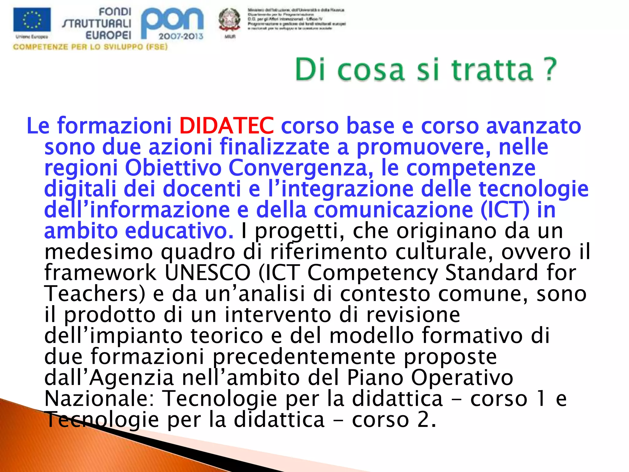 Le formazioni DIDATEC corso base e corso avanzato
sono due azioni finalizzate a promuovere, nelle
regioni Obiettivo Convergenza, le competenze
digitali dei docenti e l’integrazione delle tecnologie
dell’informazione e della comunicazione (ICT) in
ambito educativo. I progetti, che originano da un
medesimo quadro di riferimento culturale, ovvero il
framework UNESCO (ICT Competency Standard for
Teachers) e da un’analisi di contesto comune, sono
il prodotto di un intervento di revisione
dell’impianto teorico e del modello formativo di
due formazioni precedentemente proposte
dall’Agenzia nell’ambito del Piano Operativo
Nazionale: Tecnologie per la didattica - corso 1 e
Tecnologie per la didattica - corso 2.
 