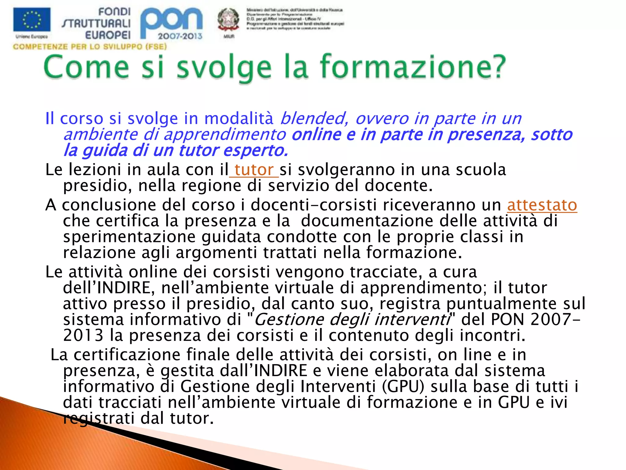 Il corso si svolge in modalità blended, ovvero in parte in un
ambiente di apprendimento online e in parte in presenza, sotto
la guida di un tutor esperto.
Le lezioni in aula con il tutor si svolgeranno in una scuola
presidio, nella regione di servizio del docente.
A conclusione del corso i docenti-corsisti riceveranno un attestato
che certifica la presenza e la documentazione delle attività di
sperimentazione guidata condotte con le proprie classi in
relazione agli argomenti trattati nella formazione.
Le attività online dei corsisti vengono tracciate, a cura
dell’INDIRE, nell’ambiente virtuale di apprendimento; il tutor
attivo presso il presidio, dal canto suo, registra puntualmente sul
sistema informativo di "Gestione degli interventi" del PON 2007-
2013 la presenza dei corsisti e il contenuto degli incontri.
La certificazione finale delle attività dei corsisti, on line e in
presenza, è gestita dall’INDIRE e viene elaborata dal sistema
informativo di Gestione degli Interventi (GPU) sulla base di tutti i
dati tracciati nell’ambiente virtuale di formazione e in GPU e ivi
registrati dal tutor.
 