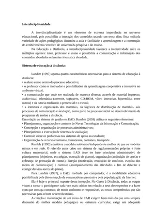 Interdisciplinaridade:

       A interdisciplinaridade é um elemento de extrema importância no universo
educacional, pois possibilita a interação dos conteúdos usando um tema afim. Esta múltipla
variedade de ações pedagógicas dinamiza a aula e facilidade a aprendizagem e a construção
do conhecimento científico do universo da pesquisa e do ensino.
       Na Educação a Distância, a interdisciplinaridade favorece a interatividade entre os
múltiplos agentes: tutor, professor e aluno e possibilita a comunicação e informação dos
conteúdos abordados referentes à temática abordada.

Sistema de educação à distância:

        Landim (1997) aponta quatro características necessárias para o sistema de educação à
distância:
• o aluno como centro do processo educativo;
• o professor como o motivador e possibilitador da aprendizagem cooperativa e interativa no
ambiente virtual;
• a comunicação que pode ser realizada de maneira diversa: através de material impresso,
audiovisual, telemática (internet, softwares, CD-ROM, vídeo interativo, hipermídia, entre
outros) e da tutoria mediando o presencial e o virtual;
• a estrutura e organização dos materiais, da logística de distribuição de materiais, aos
processos de comunicação e avaliação, como parte do processo inicial no desenvolvimento de
programas de ensino a distância.
Em relação ao sistema de gestão em EAD, Rumble (2003) utiliza os seguintes elementos:
• Planejamento, organização e controle de Novas Tecnologias da Informação e Comunicação;
• Concepção e organização de processos administrativos;
• Planejamento e execução de sistemas de avaliação;
• Controle sobre os problemas nos sistemas de apoio ao estudante;
• Organização de recursos humanos, financeiros, contábeis, transporte.
        Rumble (1993) considere o modelo autônomo/independente melhor do que os modelos
mistos e em rede. O referido autor criou um sistema de regulamentações próprias e forte
cultura empresarial, onde o sistema EAD deve ter base princípios administrativo de
planejamento (objetivos, estratégias, execução de planos), organização (atribuição de tarefas e
cobrança de prestação de contas), direção (motivação, resolução de conflitos, escolha dos
meios de comunicação) e controle (acompanhamento das atividades a fim de detectar e
corrigir desvios acerca do plano).
        Para Landim (1997), a EAD, mediada por computador, é a modalidade educativa
possibilitada pela disseminação de computadores pessoais e pela popularização da Internet.
        Ela é hoje o principal suporte dessa interação. No Curso à Distância, todas as etapas
visam a tornar o participante cada vez mais crítico em relação a seus desempenhos e a fazer
com que consiga construir, de modo autônomo e responsável, as novas competências que são
necessárias para o bom desenvolvimento.
        A criação e manutenção de um curso de EAD exigem bem mais do que uma simples
discussão do melhor modelo pedagógico ou estrutura curricular, exige um adequado
 